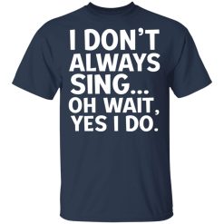 I Don't Always Sing Oh Wait Yes I Do T-Shirts, Hoodies, Long Sleeve 29