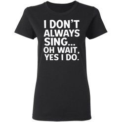 I Don't Always Sing Oh Wait Yes I Do T-Shirts, Hoodies, Long Sleeve 33