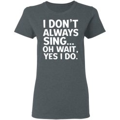 I Don't Always Sing Oh Wait Yes I Do T-Shirts, Hoodies, Long Sleeve 35