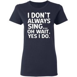 I Don't Always Sing Oh Wait Yes I Do T-Shirts, Hoodies, Long Sleeve 37