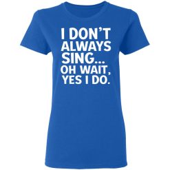 I Don't Always Sing Oh Wait Yes I Do T-Shirts, Hoodies, Long Sleeve 39