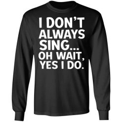 I Don't Always Sing Oh Wait Yes I Do T-Shirts, Hoodies, Long Sleeve 41