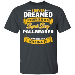I Never Dreamed I'd Grow Up To Be A Super Sexy Pallbearer But Here I Am Killing It T-Shirts, Hoodies, Long Sleeve 27