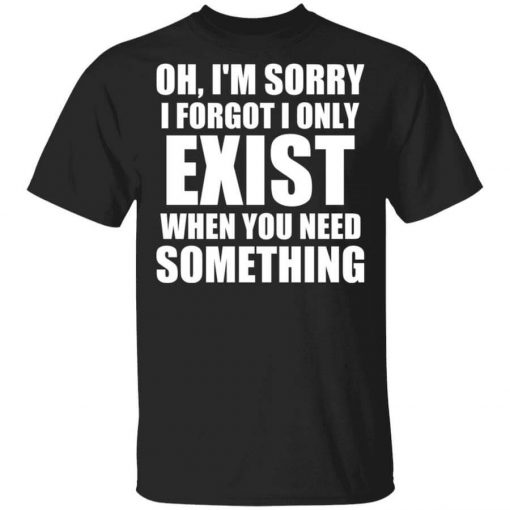Oh I’m Sorry I Forget I Only Exist When You Need Something T-Shirt