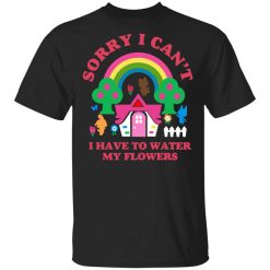 Sorry I Can't I Have To Water My Flowers T-Shirt