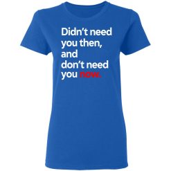 Didn't Need You Then And Don't Need You Now T-Shirts, Hoodies, Long Sleeve 39