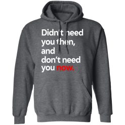 Didn't Need You Then And Don't Need You Now T-Shirts, Hoodies, Long Sleeve 45