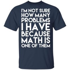 I’m Not Sure How Many Problems I Have Because Math Is One Of Them T-Shirts, Hoodies, Long Sleeve 30