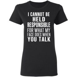 I Can Not Be Held Responsible For What My Face Does When You Talk T-Shirts, Hoodies, Long Sleeve 33