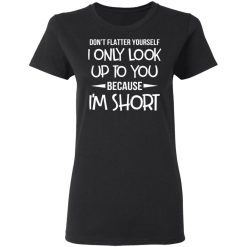 Don't Flatter Yourself I Only Look Up To You Because I'm Shorts T-Shirts, Hoodies, Long Sleeve 33