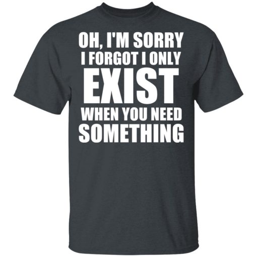 Oh I'm Sorry I Forget I Only Exist When You Need Something T-Shirts, Hoodies, Long Sleeve 3