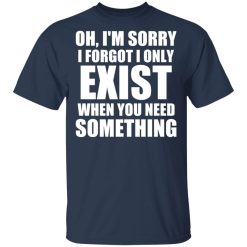 Oh I'm Sorry I Forget I Only Exist When You Need Something T-Shirts, Hoodies, Long Sleeve 29