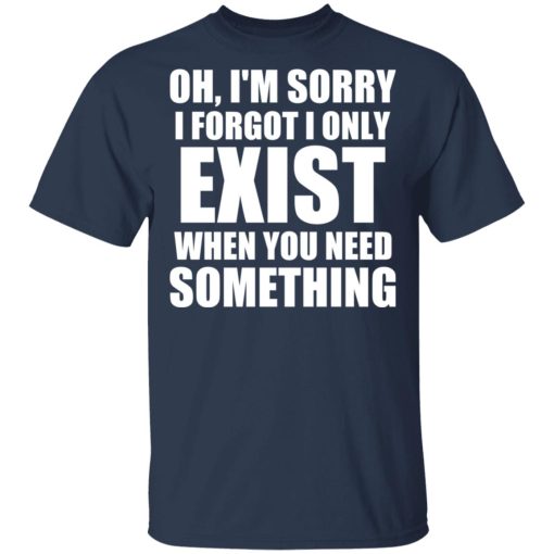 Oh I'm Sorry I Forget I Only Exist When You Need Something T-Shirts, Hoodies, Long Sleeve 5