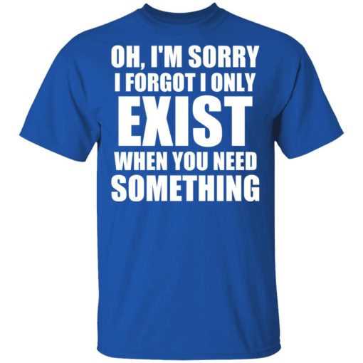 Oh I'm Sorry I Forget I Only Exist When You Need Something T-Shirts, Hoodies, Long Sleeve 7