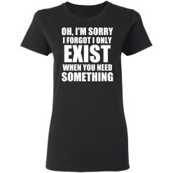 Oh I'm Sorry I Forget I Only Exist When You Need Something T-Shirts, Hoodies, Long Sleeve 33