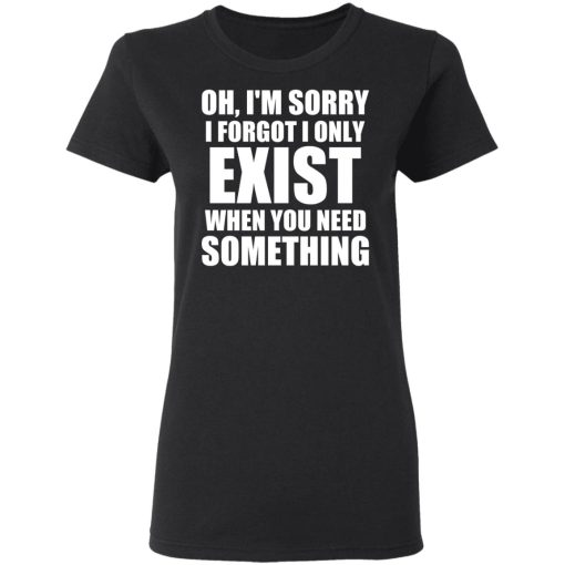 Oh I'm Sorry I Forget I Only Exist When You Need Something T-Shirts, Hoodies, Long Sleeve 9