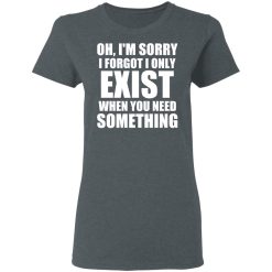Oh I'm Sorry I Forget I Only Exist When You Need Something T-Shirts, Hoodies, Long Sleeve 35