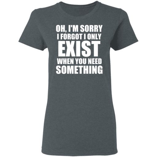 Oh I'm Sorry I Forget I Only Exist When You Need Something T-Shirts, Hoodies, Long Sleeve 11