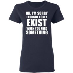 Oh I'm Sorry I Forget I Only Exist When You Need Something T-Shirts, Hoodies, Long Sleeve 37