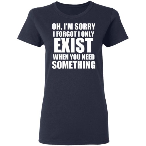 Oh I'm Sorry I Forget I Only Exist When You Need Something T-Shirts, Hoodies, Long Sleeve 13