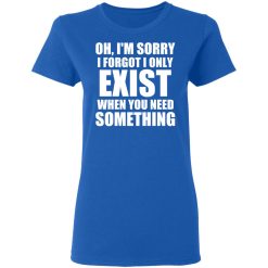 Oh I'm Sorry I Forget I Only Exist When You Need Something T-Shirts, Hoodies, Long Sleeve 39