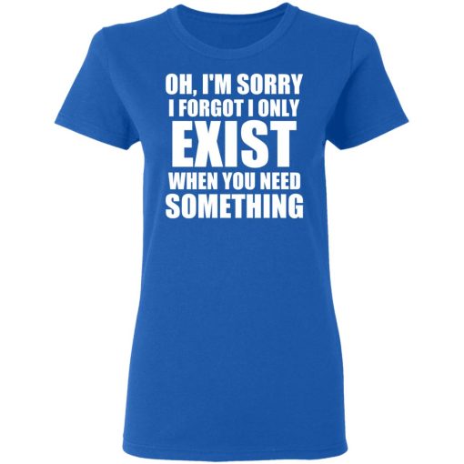 Oh I'm Sorry I Forget I Only Exist When You Need Something T-Shirts, Hoodies, Long Sleeve 15