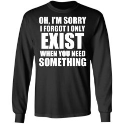Oh I'm Sorry I Forget I Only Exist When You Need Something T-Shirts, Hoodies, Long Sleeve 41