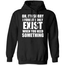 Oh I'm Sorry I Forget I Only Exist When You Need Something T-Shirts, Hoodies, Long Sleeve 43