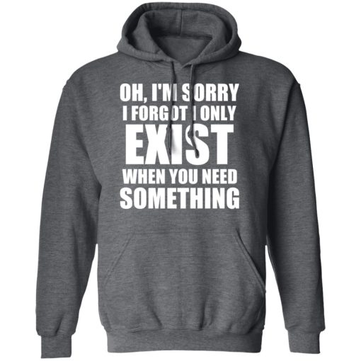 Oh I'm Sorry I Forget I Only Exist When You Need Something T-Shirts, Hoodies, Long Sleeve 23