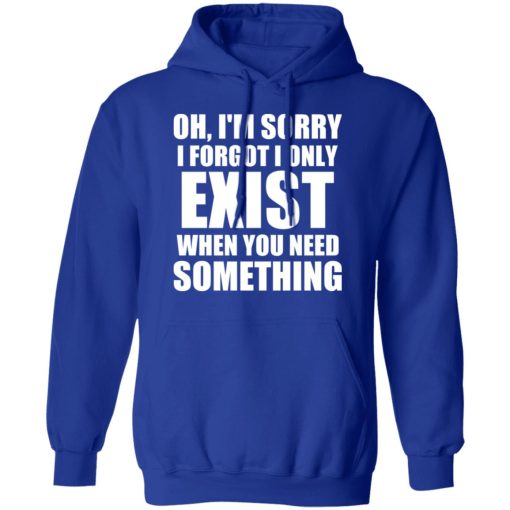 Oh I'm Sorry I Forget I Only Exist When You Need Something T-Shirts, Hoodies, Long Sleeve 25