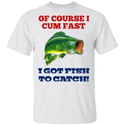 Of Course I Cum Fast I Got Fish To Catch T-Shirts, Hoodies, Long Sleeve 25