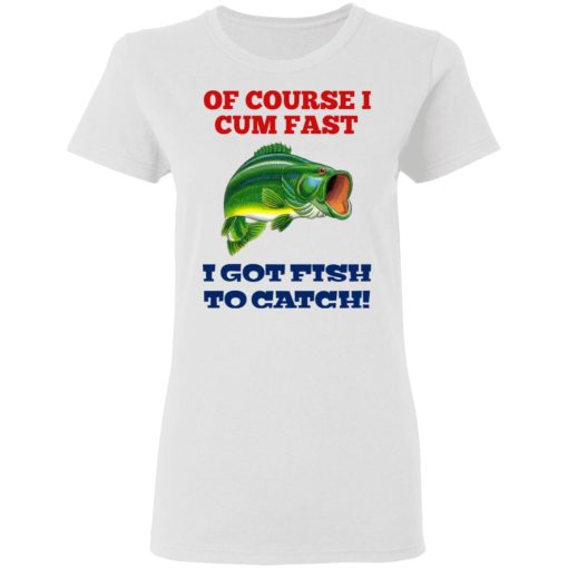 Of Course I Cum Fast I Got Fish To Catch T-Shirts, Hoodies, Long Sleeve 9