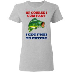 Of Course I Cum Fast I Got Fish To Catch T-Shirts, Hoodies, Long Sleeve 33