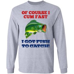 Of Course I Cum Fast I Got Fish To Catch T-Shirts, Hoodies, Long Sleeve 35