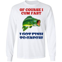 Of Course I Cum Fast I Got Fish To Catch T-Shirts, Hoodies, Long Sleeve 37