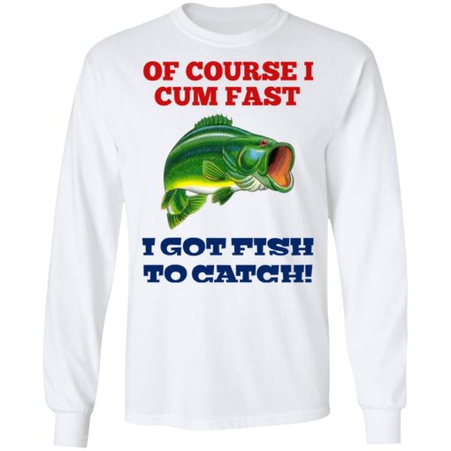 Of Course I Cum Fast I Got Fish To Catch T-Shirts, Hoodies, Long Sleeve 15