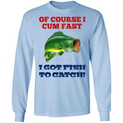 Of Course I Cum Fast I Got Fish To Catch T-Shirts, Hoodies, Long Sleeve 39