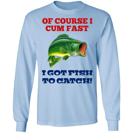 Of Course I Cum Fast I Got Fish To Catch T-Shirts, Hoodies, Long Sleeve 17