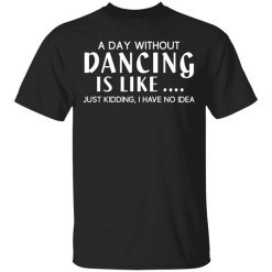 A Day Without Dancing Is Like Just Kidding I Have No Idea Shirt