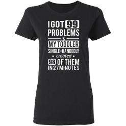 I Got 99 Problems My Toddler Single Handedly Created 98 Of Them In 27 Minutes T-Shirts, Hoodies 32