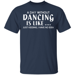 A Day Without Dancing Is Like … Just Kidding I Have No Idea T-Shirts, Hoodies 28