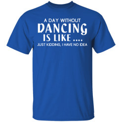 A Day Without Dancing Is Like … Just Kidding I Have No Idea T-Shirts, Hoodies 29