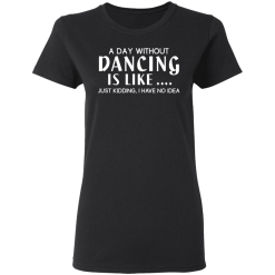 A Day Without Dancing Is Like … Just Kidding I Have No Idea T-Shirts, Hoodies 31