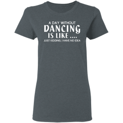 A Day Without Dancing Is Like … Just Kidding I Have No Idea T-Shirts, Hoodies 34