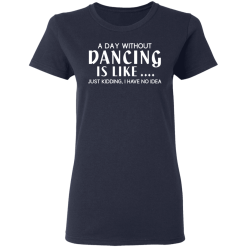 A Day Without Dancing Is Like … Just Kidding I Have No Idea T-Shirts, Hoodies 35