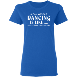 A Day Without Dancing Is Like … Just Kidding I Have No Idea T-Shirts, Hoodies 38
