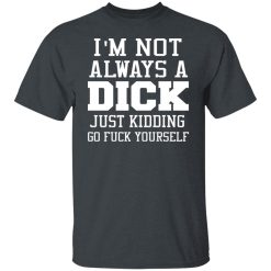 I’m Not Always A Dick Just Kidding Go Fuck Yourself T-Shirts, Hoodies, Long Sleeve 27