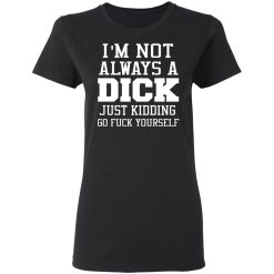 I’m Not Always A Dick Just Kidding Go Fuck Yourself T-Shirts, Hoodies, Long Sleeve 33