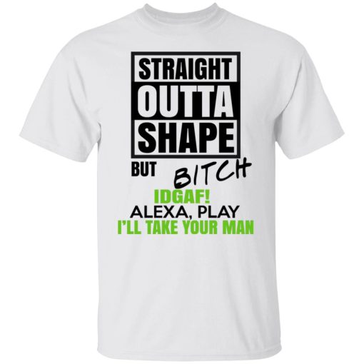 Straight Outta Shape But Bitch IDGAF Alexa Play I'll Take Your Man T-Shirts, Hoodies, Long Sleeve 3