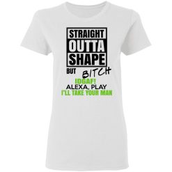 Straight Outta Shape But Bitch IDGAF Alexa Play I'll Take Your Man T-Shirts, Hoodies, Long Sleeve 31